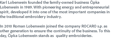 Karl Lobenwein founded the family-owned business Čipka Lobenwein in 1989. With pioneering energy and entrepreneurial spirit, developed it into one of the most important companies in the traditional embroidery industry. In 2010 Roman Lobenwein joined the company ROCARO s.p. as other generation to ensure the continuity of the business. To this day, Čipka Lobenwein stands as quality embroideries. 