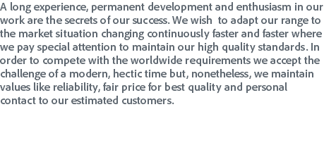 A long experience, permanent development and enthusiasm in our work are the secrets of our success. We wish to adapt our range to the market situation changing continuously faster and faster where we pay special attention to maintain our high quality standards. In order to compete with the worldwide requirements we accept the challenge of a modern, hectic time but, nonetheless, we maintain values like reliability, fair price for best quality and personal contact to our estimated customers.